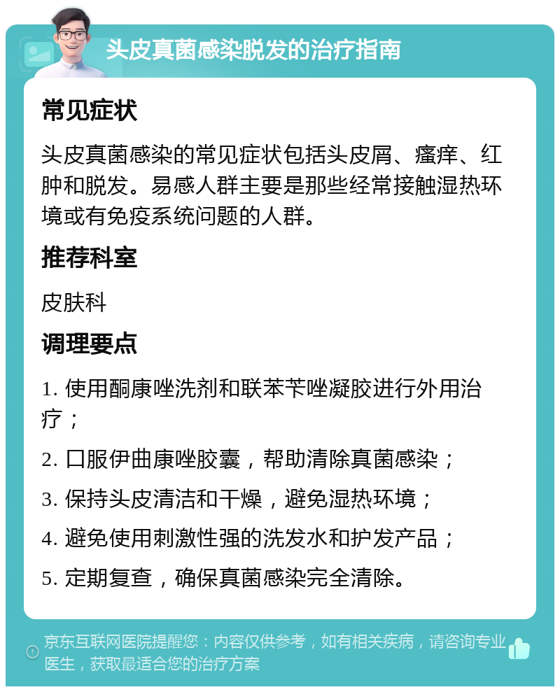 头皮真菌感染脱发的治疗指南 常见症状 头皮真菌感染的常见症状包括头皮屑、瘙痒、红肿和脱发。易感人群主要是那些经常接触湿热环境或有免疫系统问题的人群。 推荐科室 皮肤科 调理要点 1. 使用酮康唑洗剂和联苯苄唑凝胶进行外用治疗； 2. 口服伊曲康唑胶囊，帮助清除真菌感染； 3. 保持头皮清洁和干燥，避免湿热环境； 4. 避免使用刺激性强的洗发水和护发产品； 5. 定期复查，确保真菌感染完全清除。