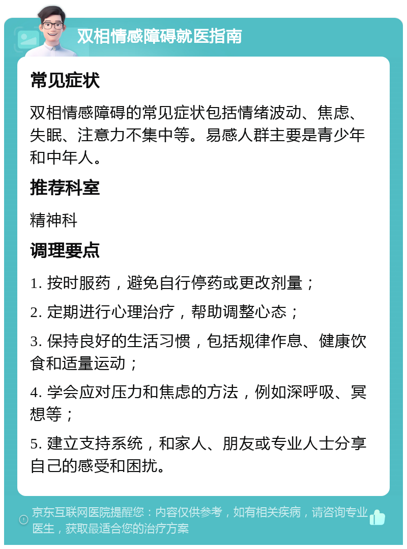 双相情感障碍就医指南 常见症状 双相情感障碍的常见症状包括情绪波动、焦虑、失眠、注意力不集中等。易感人群主要是青少年和中年人。 推荐科室 精神科 调理要点 1. 按时服药，避免自行停药或更改剂量； 2. 定期进行心理治疗，帮助调整心态； 3. 保持良好的生活习惯，包括规律作息、健康饮食和适量运动； 4. 学会应对压力和焦虑的方法，例如深呼吸、冥想等； 5. 建立支持系统，和家人、朋友或专业人士分享自己的感受和困扰。