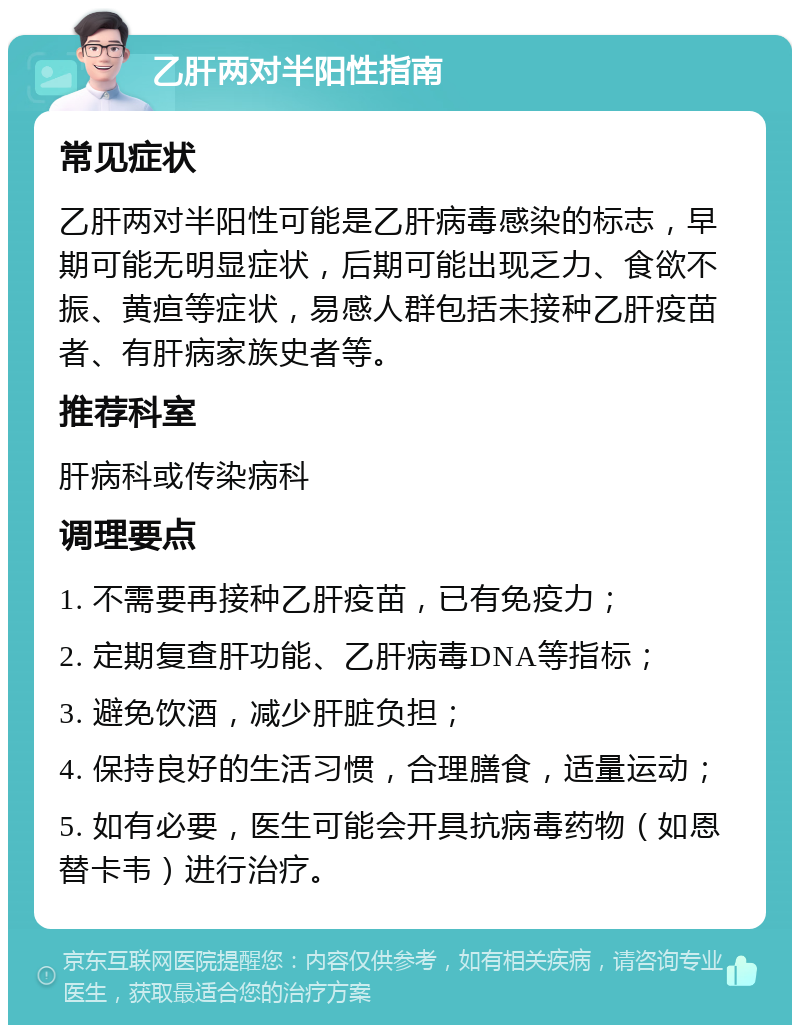 乙肝两对半阳性指南 常见症状 乙肝两对半阳性可能是乙肝病毒感染的标志，早期可能无明显症状，后期可能出现乏力、食欲不振、黄疸等症状，易感人群包括未接种乙肝疫苗者、有肝病家族史者等。 推荐科室 肝病科或传染病科 调理要点 1. 不需要再接种乙肝疫苗，已有免疫力； 2. 定期复查肝功能、乙肝病毒DNA等指标； 3. 避免饮酒，减少肝脏负担； 4. 保持良好的生活习惯，合理膳食，适量运动； 5. 如有必要，医生可能会开具抗病毒药物（如恩替卡韦）进行治疗。