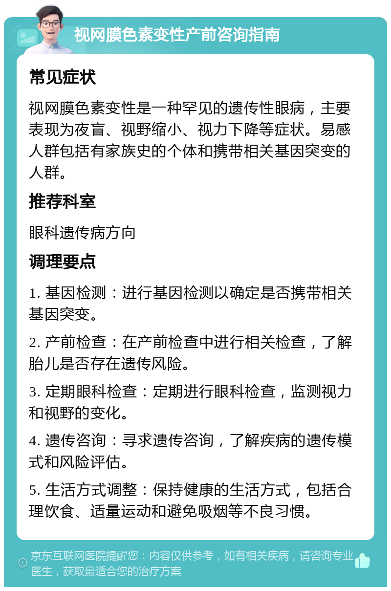 视网膜色素变性产前咨询指南 常见症状 视网膜色素变性是一种罕见的遗传性眼病，主要表现为夜盲、视野缩小、视力下降等症状。易感人群包括有家族史的个体和携带相关基因突变的人群。 推荐科室 眼科遗传病方向 调理要点 1. 基因检测：进行基因检测以确定是否携带相关基因突变。 2. 产前检查：在产前检查中进行相关检查，了解胎儿是否存在遗传风险。 3. 定期眼科检查：定期进行眼科检查，监测视力和视野的变化。 4. 遗传咨询：寻求遗传咨询，了解疾病的遗传模式和风险评估。 5. 生活方式调整：保持健康的生活方式，包括合理饮食、适量运动和避免吸烟等不良习惯。