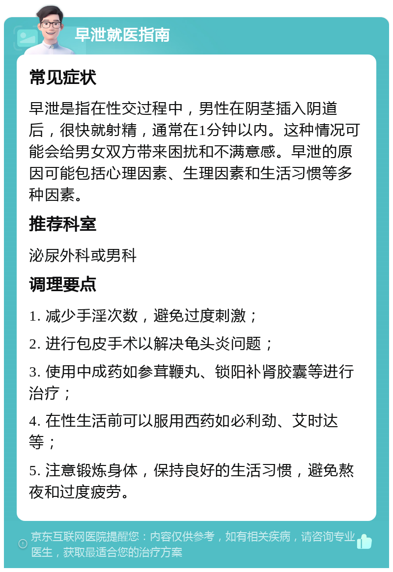 早泄就医指南 常见症状 早泄是指在性交过程中，男性在阴茎插入阴道后，很快就射精，通常在1分钟以内。这种情况可能会给男女双方带来困扰和不满意感。早泄的原因可能包括心理因素、生理因素和生活习惯等多种因素。 推荐科室 泌尿外科或男科 调理要点 1. 减少手淫次数，避免过度刺激； 2. 进行包皮手术以解决龟头炎问题； 3. 使用中成药如参茸鞭丸、锁阳补肾胶囊等进行治疗； 4. 在性生活前可以服用西药如必利劲、艾时达等； 5. 注意锻炼身体，保持良好的生活习惯，避免熬夜和过度疲劳。