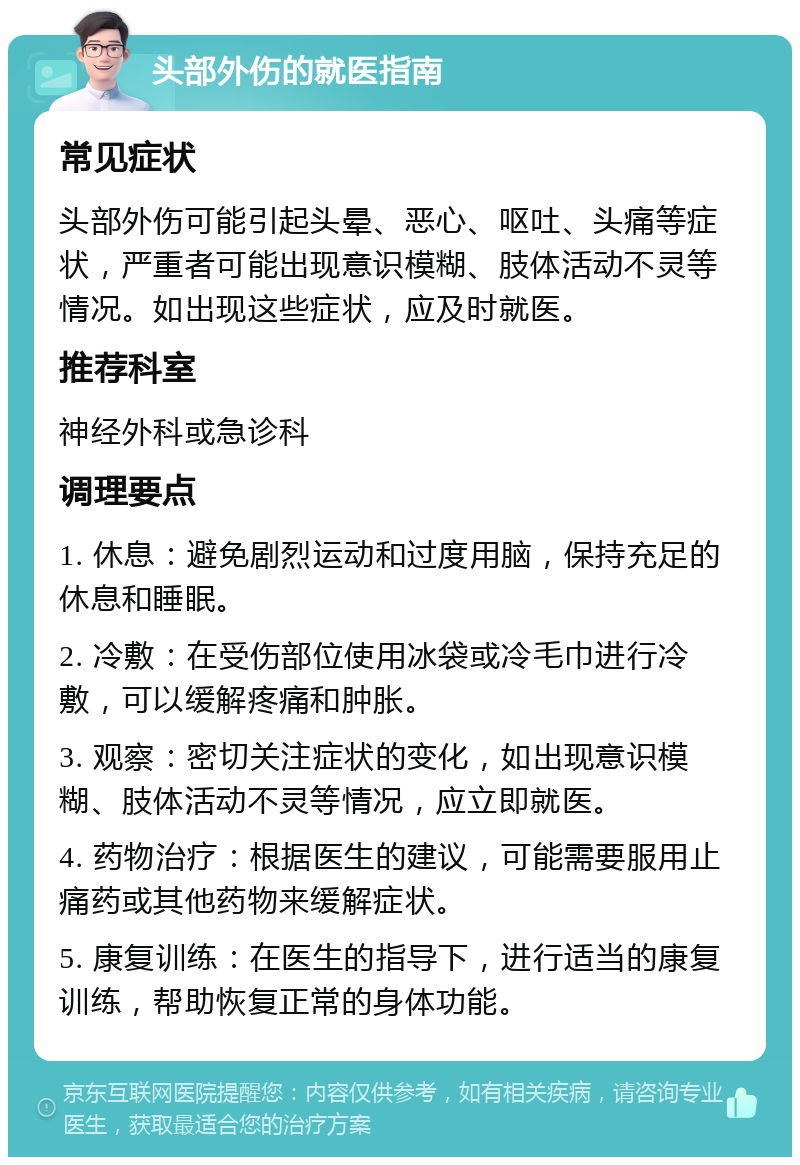 头部外伤的就医指南 常见症状 头部外伤可能引起头晕、恶心、呕吐、头痛等症状，严重者可能出现意识模糊、肢体活动不灵等情况。如出现这些症状，应及时就医。 推荐科室 神经外科或急诊科 调理要点 1. 休息：避免剧烈运动和过度用脑，保持充足的休息和睡眠。 2. 冷敷：在受伤部位使用冰袋或冷毛巾进行冷敷，可以缓解疼痛和肿胀。 3. 观察：密切关注症状的变化，如出现意识模糊、肢体活动不灵等情况，应立即就医。 4. 药物治疗：根据医生的建议，可能需要服用止痛药或其他药物来缓解症状。 5. 康复训练：在医生的指导下，进行适当的康复训练，帮助恢复正常的身体功能。