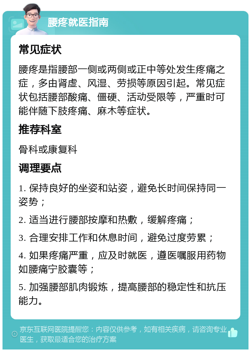 腰疼就医指南 常见症状 腰疼是指腰部一侧或两侧或正中等处发生疼痛之症，多由肾虚、风湿、劳损等原因引起。常见症状包括腰部酸痛、僵硬、活动受限等，严重时可能伴随下肢疼痛、麻木等症状。 推荐科室 骨科或康复科 调理要点 1. 保持良好的坐姿和站姿，避免长时间保持同一姿势； 2. 适当进行腰部按摩和热敷，缓解疼痛； 3. 合理安排工作和休息时间，避免过度劳累； 4. 如果疼痛严重，应及时就医，遵医嘱服用药物如腰痛宁胶囊等； 5. 加强腰部肌肉锻炼，提高腰部的稳定性和抗压能力。