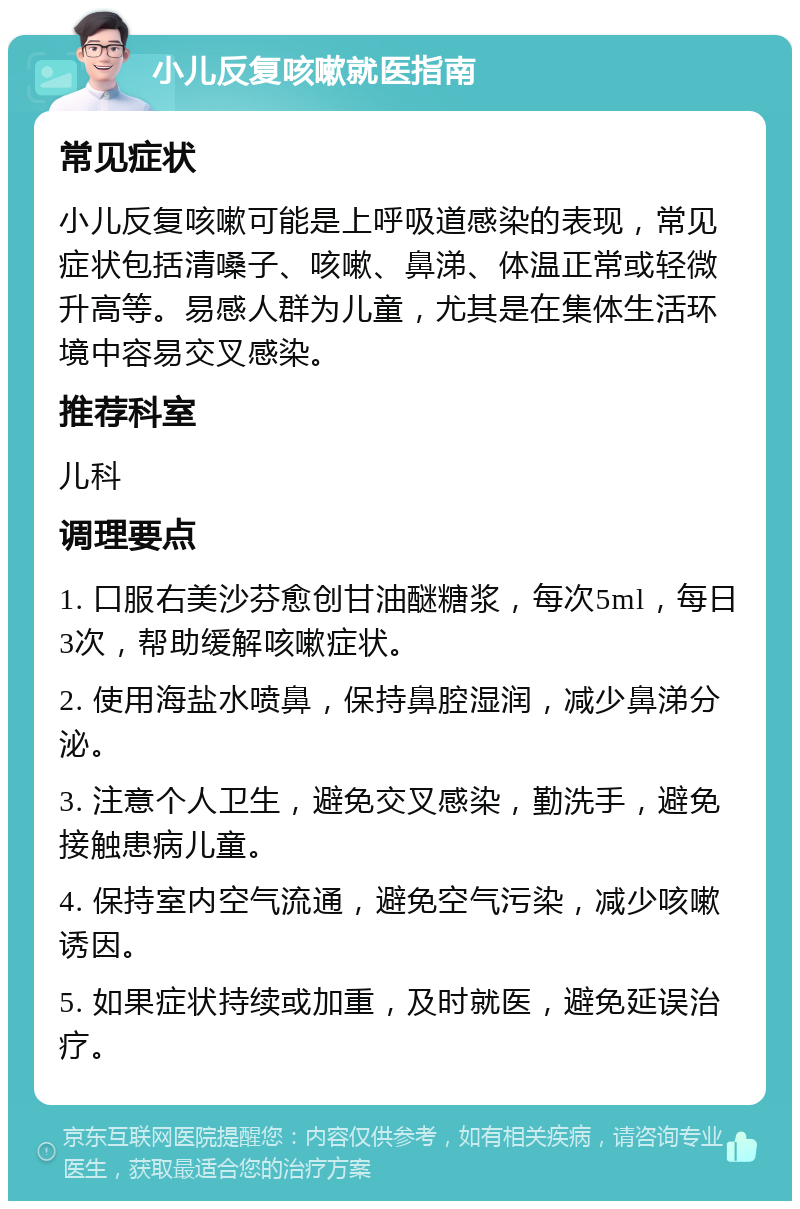 小儿反复咳嗽就医指南 常见症状 小儿反复咳嗽可能是上呼吸道感染的表现，常见症状包括清嗓子、咳嗽、鼻涕、体温正常或轻微升高等。易感人群为儿童，尤其是在集体生活环境中容易交叉感染。 推荐科室 儿科 调理要点 1. 口服右美沙芬愈创甘油醚糖浆，每次5ml，每日3次，帮助缓解咳嗽症状。 2. 使用海盐水喷鼻，保持鼻腔湿润，减少鼻涕分泌。 3. 注意个人卫生，避免交叉感染，勤洗手，避免接触患病儿童。 4. 保持室内空气流通，避免空气污染，减少咳嗽诱因。 5. 如果症状持续或加重，及时就医，避免延误治疗。