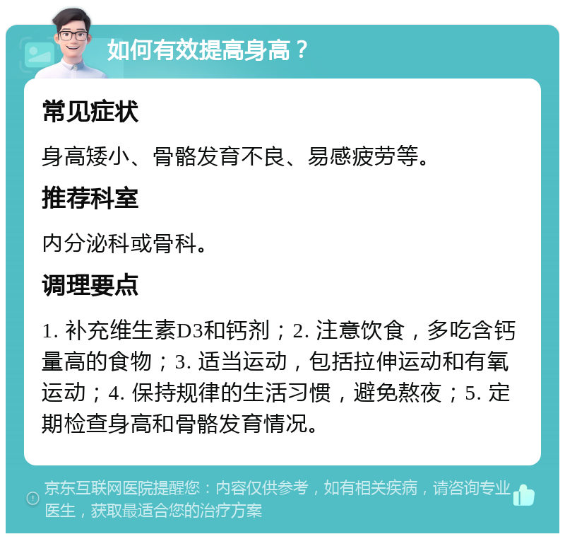 如何有效提高身高？ 常见症状 身高矮小、骨骼发育不良、易感疲劳等。 推荐科室 内分泌科或骨科。 调理要点 1. 补充维生素D3和钙剂；2. 注意饮食，多吃含钙量高的食物；3. 适当运动，包括拉伸运动和有氧运动；4. 保持规律的生活习惯，避免熬夜；5. 定期检查身高和骨骼发育情况。