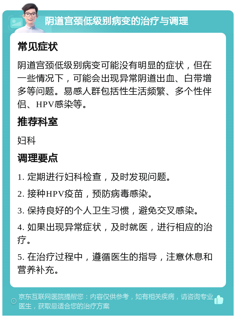 阴道宫颈低级别病变的治疗与调理 常见症状 阴道宫颈低级别病变可能没有明显的症状，但在一些情况下，可能会出现异常阴道出血、白带增多等问题。易感人群包括性生活频繁、多个性伴侣、HPV感染等。 推荐科室 妇科 调理要点 1. 定期进行妇科检查，及时发现问题。 2. 接种HPV疫苗，预防病毒感染。 3. 保持良好的个人卫生习惯，避免交叉感染。 4. 如果出现异常症状，及时就医，进行相应的治疗。 5. 在治疗过程中，遵循医生的指导，注意休息和营养补充。