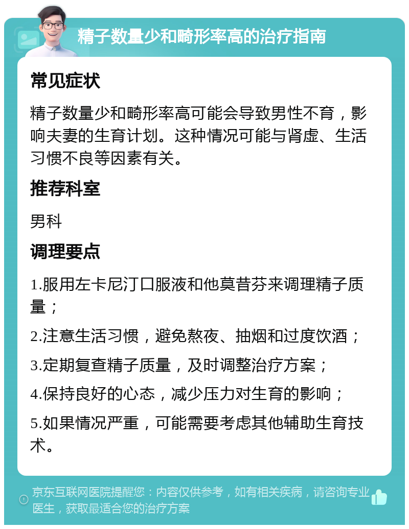 精子数量少和畸形率高的治疗指南 常见症状 精子数量少和畸形率高可能会导致男性不育，影响夫妻的生育计划。这种情况可能与肾虚、生活习惯不良等因素有关。 推荐科室 男科 调理要点 1.服用左卡尼汀口服液和他莫昔芬来调理精子质量； 2.注意生活习惯，避免熬夜、抽烟和过度饮酒； 3.定期复查精子质量，及时调整治疗方案； 4.保持良好的心态，减少压力对生育的影响； 5.如果情况严重，可能需要考虑其他辅助生育技术。