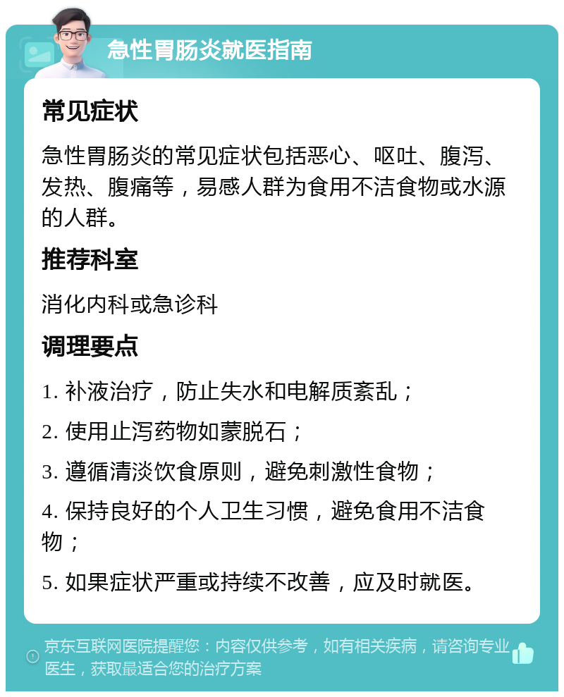 急性胃肠炎就医指南 常见症状 急性胃肠炎的常见症状包括恶心、呕吐、腹泻、发热、腹痛等，易感人群为食用不洁食物或水源的人群。 推荐科室 消化内科或急诊科 调理要点 1. 补液治疗，防止失水和电解质紊乱； 2. 使用止泻药物如蒙脱石； 3. 遵循清淡饮食原则，避免刺激性食物； 4. 保持良好的个人卫生习惯，避免食用不洁食物； 5. 如果症状严重或持续不改善，应及时就医。