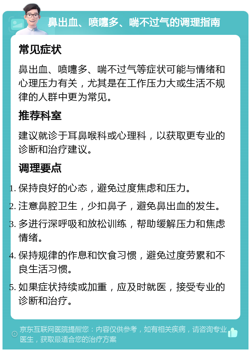 鼻出血、喷嚏多、喘不过气的调理指南 常见症状 鼻出血、喷嚏多、喘不过气等症状可能与情绪和心理压力有关，尤其是在工作压力大或生活不规律的人群中更为常见。 推荐科室 建议就诊于耳鼻喉科或心理科，以获取更专业的诊断和治疗建议。 调理要点 保持良好的心态，避免过度焦虑和压力。 注意鼻腔卫生，少扣鼻子，避免鼻出血的发生。 多进行深呼吸和放松训练，帮助缓解压力和焦虑情绪。 保持规律的作息和饮食习惯，避免过度劳累和不良生活习惯。 如果症状持续或加重，应及时就医，接受专业的诊断和治疗。