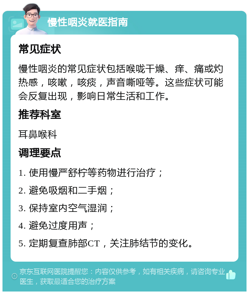 慢性咽炎就医指南 常见症状 慢性咽炎的常见症状包括喉咙干燥、痒、痛或灼热感，咳嗽，咳痰，声音嘶哑等。这些症状可能会反复出现，影响日常生活和工作。 推荐科室 耳鼻喉科 调理要点 1. 使用慢严舒柠等药物进行治疗； 2. 避免吸烟和二手烟； 3. 保持室内空气湿润； 4. 避免过度用声； 5. 定期复查肺部CT，关注肺结节的变化。