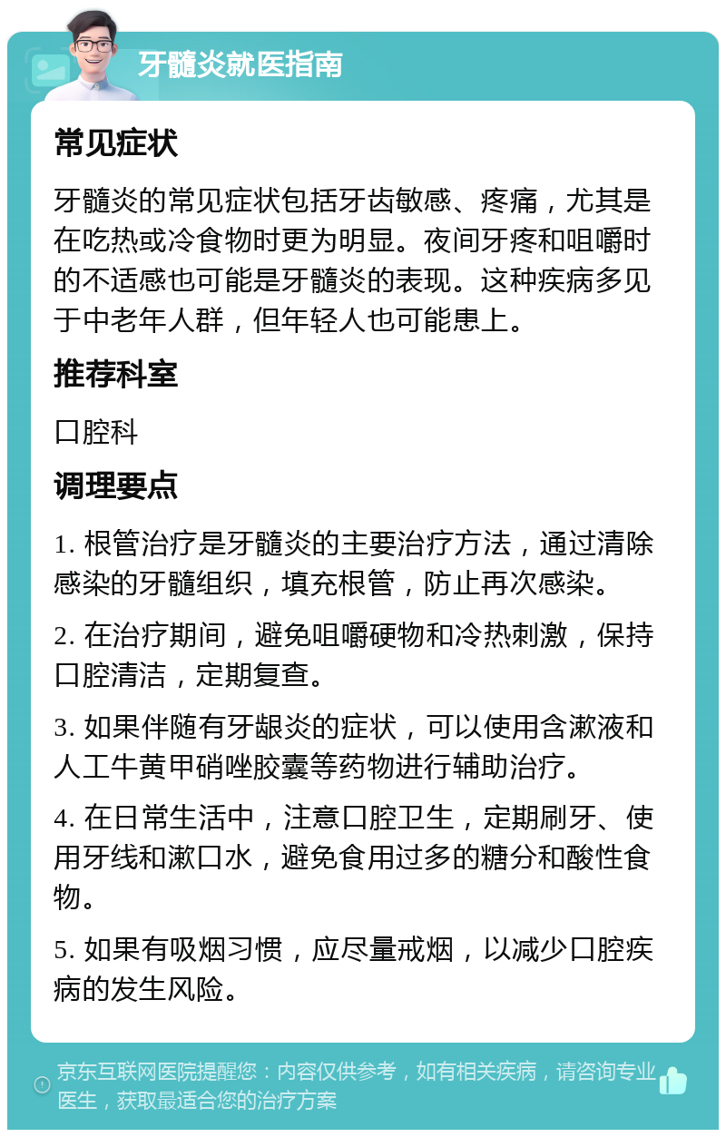 牙髓炎就医指南 常见症状 牙髓炎的常见症状包括牙齿敏感、疼痛，尤其是在吃热或冷食物时更为明显。夜间牙疼和咀嚼时的不适感也可能是牙髓炎的表现。这种疾病多见于中老年人群，但年轻人也可能患上。 推荐科室 口腔科 调理要点 1. 根管治疗是牙髓炎的主要治疗方法，通过清除感染的牙髓组织，填充根管，防止再次感染。 2. 在治疗期间，避免咀嚼硬物和冷热刺激，保持口腔清洁，定期复查。 3. 如果伴随有牙龈炎的症状，可以使用含漱液和人工牛黄甲硝唑胶囊等药物进行辅助治疗。 4. 在日常生活中，注意口腔卫生，定期刷牙、使用牙线和漱口水，避免食用过多的糖分和酸性食物。 5. 如果有吸烟习惯，应尽量戒烟，以减少口腔疾病的发生风险。