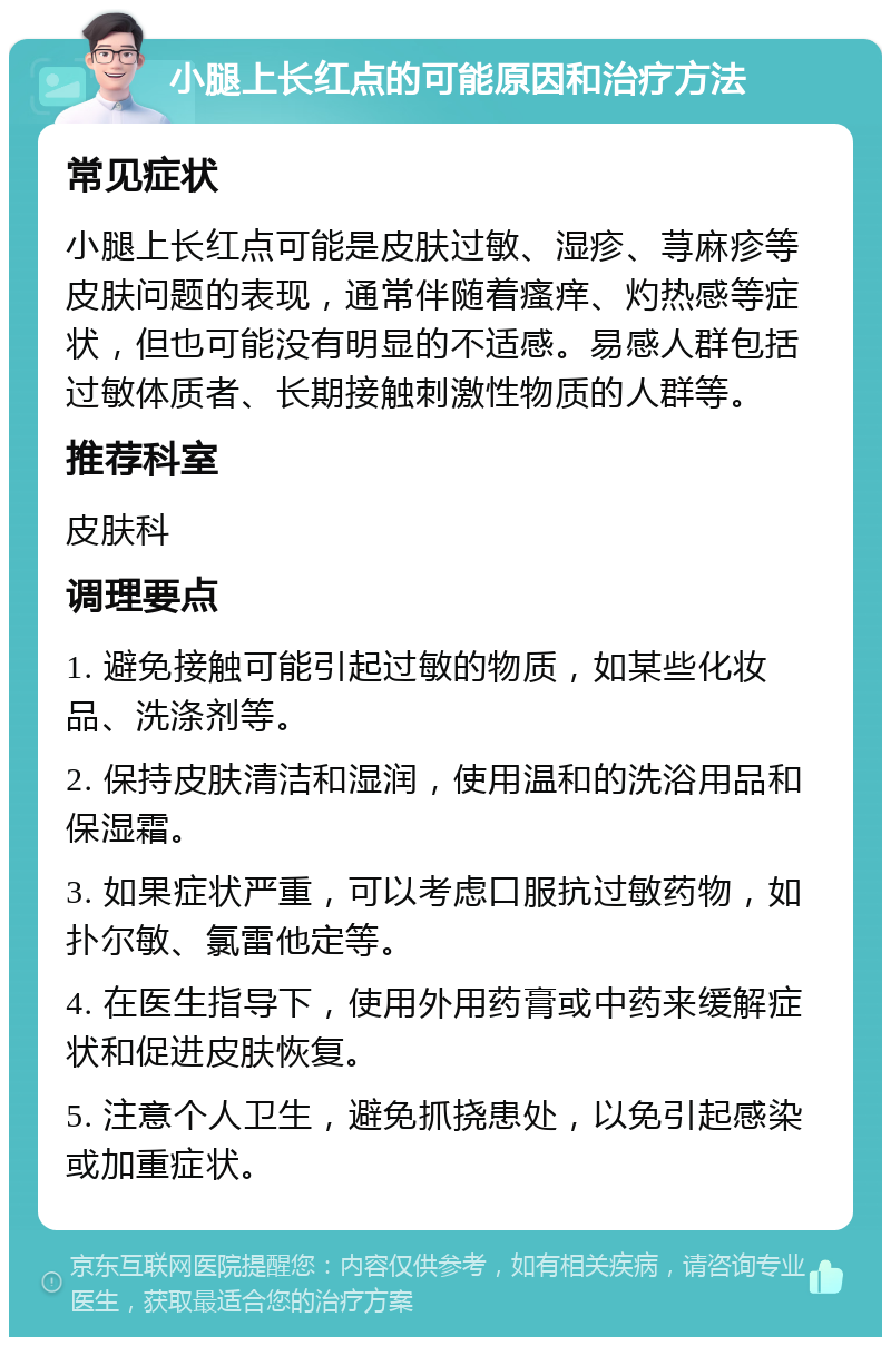 小腿上长红点的可能原因和治疗方法 常见症状 小腿上长红点可能是皮肤过敏、湿疹、荨麻疹等皮肤问题的表现，通常伴随着瘙痒、灼热感等症状，但也可能没有明显的不适感。易感人群包括过敏体质者、长期接触刺激性物质的人群等。 推荐科室 皮肤科 调理要点 1. 避免接触可能引起过敏的物质，如某些化妆品、洗涤剂等。 2. 保持皮肤清洁和湿润，使用温和的洗浴用品和保湿霜。 3. 如果症状严重，可以考虑口服抗过敏药物，如扑尔敏、氯雷他定等。 4. 在医生指导下，使用外用药膏或中药来缓解症状和促进皮肤恢复。 5. 注意个人卫生，避免抓挠患处，以免引起感染或加重症状。