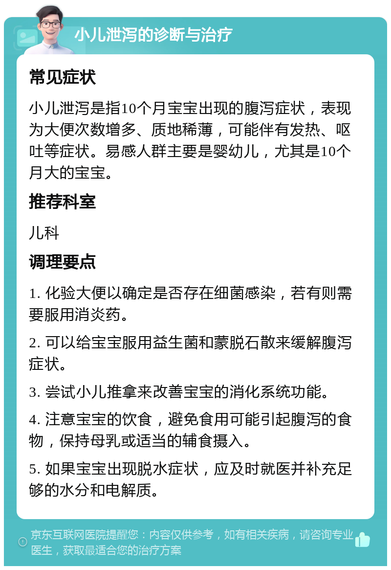 小儿泄泻的诊断与治疗 常见症状 小儿泄泻是指10个月宝宝出现的腹泻症状，表现为大便次数增多、质地稀薄，可能伴有发热、呕吐等症状。易感人群主要是婴幼儿，尤其是10个月大的宝宝。 推荐科室 儿科 调理要点 1. 化验大便以确定是否存在细菌感染，若有则需要服用消炎药。 2. 可以给宝宝服用益生菌和蒙脱石散来缓解腹泻症状。 3. 尝试小儿推拿来改善宝宝的消化系统功能。 4. 注意宝宝的饮食，避免食用可能引起腹泻的食物，保持母乳或适当的辅食摄入。 5. 如果宝宝出现脱水症状，应及时就医并补充足够的水分和电解质。