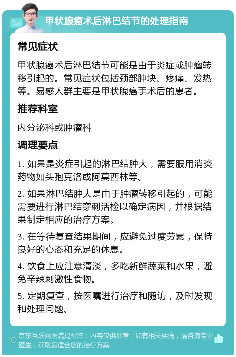 甲状腺癌术后淋巴结节的处理指南 常见症状 甲状腺癌术后淋巴结节可能是由于炎症或肿瘤转移引起的。常见症状包括颈部肿块、疼痛、发热等。易感人群主要是甲状腺癌手术后的患者。 推荐科室 内分泌科或肿瘤科 调理要点 1. 如果是炎症引起的淋巴结肿大，需要服用消炎药物如头孢克洛或阿莫西林等。 2. 如果淋巴结肿大是由于肿瘤转移引起的，可能需要进行淋巴结穿刺活检以确定病因，并根据结果制定相应的治疗方案。 3. 在等待复查结果期间，应避免过度劳累，保持良好的心态和充足的休息。 4. 饮食上应注意清淡，多吃新鲜蔬菜和水果，避免辛辣刺激性食物。 5. 定期复查，按医嘱进行治疗和随访，及时发现和处理问题。