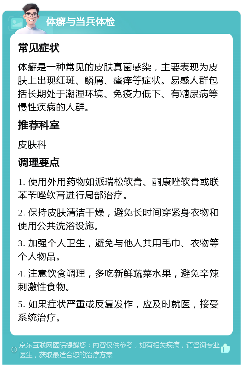 体癣与当兵体检 常见症状 体癣是一种常见的皮肤真菌感染，主要表现为皮肤上出现红斑、鳞屑、瘙痒等症状。易感人群包括长期处于潮湿环境、免疫力低下、有糖尿病等慢性疾病的人群。 推荐科室 皮肤科 调理要点 1. 使用外用药物如派瑞松软膏、酮康唑软膏或联苯苄唑软膏进行局部治疗。 2. 保持皮肤清洁干燥，避免长时间穿紧身衣物和使用公共洗浴设施。 3. 加强个人卫生，避免与他人共用毛巾、衣物等个人物品。 4. 注意饮食调理，多吃新鲜蔬菜水果，避免辛辣刺激性食物。 5. 如果症状严重或反复发作，应及时就医，接受系统治疗。