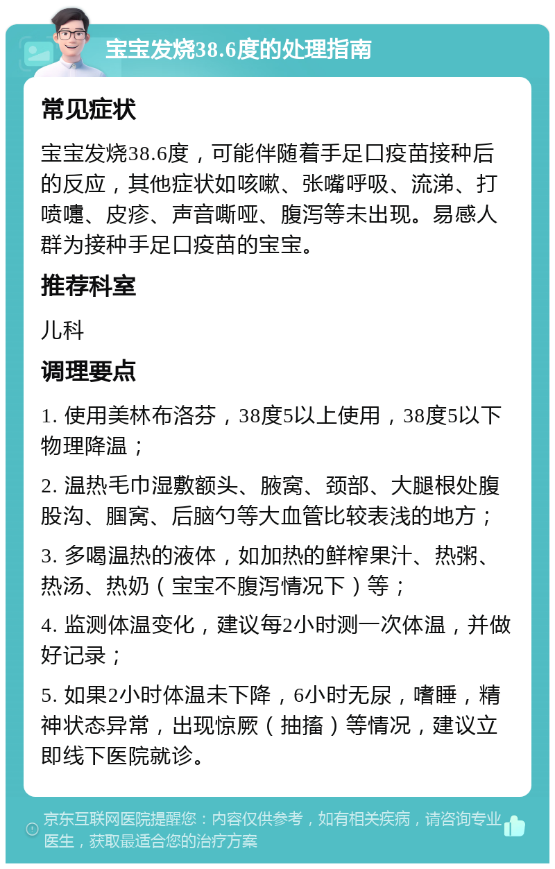 宝宝发烧38.6度的处理指南 常见症状 宝宝发烧38.6度，可能伴随着手足口疫苗接种后的反应，其他症状如咳嗽、张嘴呼吸、流涕、打喷嚏、皮疹、声音嘶哑、腹泻等未出现。易感人群为接种手足口疫苗的宝宝。 推荐科室 儿科 调理要点 1. 使用美林布洛芬，38度5以上使用，38度5以下物理降温； 2. 温热毛巾湿敷额头、腋窝、颈部、大腿根处腹股沟、腘窝、后脑勺等大血管比较表浅的地方； 3. 多喝温热的液体，如加热的鲜榨果汁、热粥、热汤、热奶（宝宝不腹泻情况下）等； 4. 监测体温变化，建议每2小时测一次体温，并做好记录； 5. 如果2小时体温未下降，6小时无尿，嗜睡，精神状态异常，出现惊厥（抽搐）等情况，建议立即线下医院就诊。