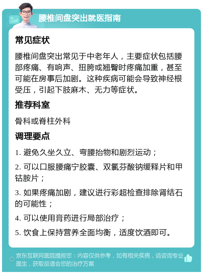 腰椎间盘突出就医指南 常见症状 腰椎间盘突出常见于中老年人，主要症状包括腰部疼痛、有响声、扭胯或翘臀时疼痛加重，甚至可能在房事后加剧。这种疾病可能会导致神经根受压，引起下肢麻木、无力等症状。 推荐科室 骨科或脊柱外科 调理要点 1. 避免久坐久立、弯腰抬物和剧烈运动； 2. 可以口服腰痛宁胶囊、双氯芬酸钠缓释片和甲钴胺片； 3. 如果疼痛加剧，建议进行彩超检查排除肾结石的可能性； 4. 可以使用膏药进行局部治疗； 5. 饮食上保持营养全面均衡，适度饮酒即可。