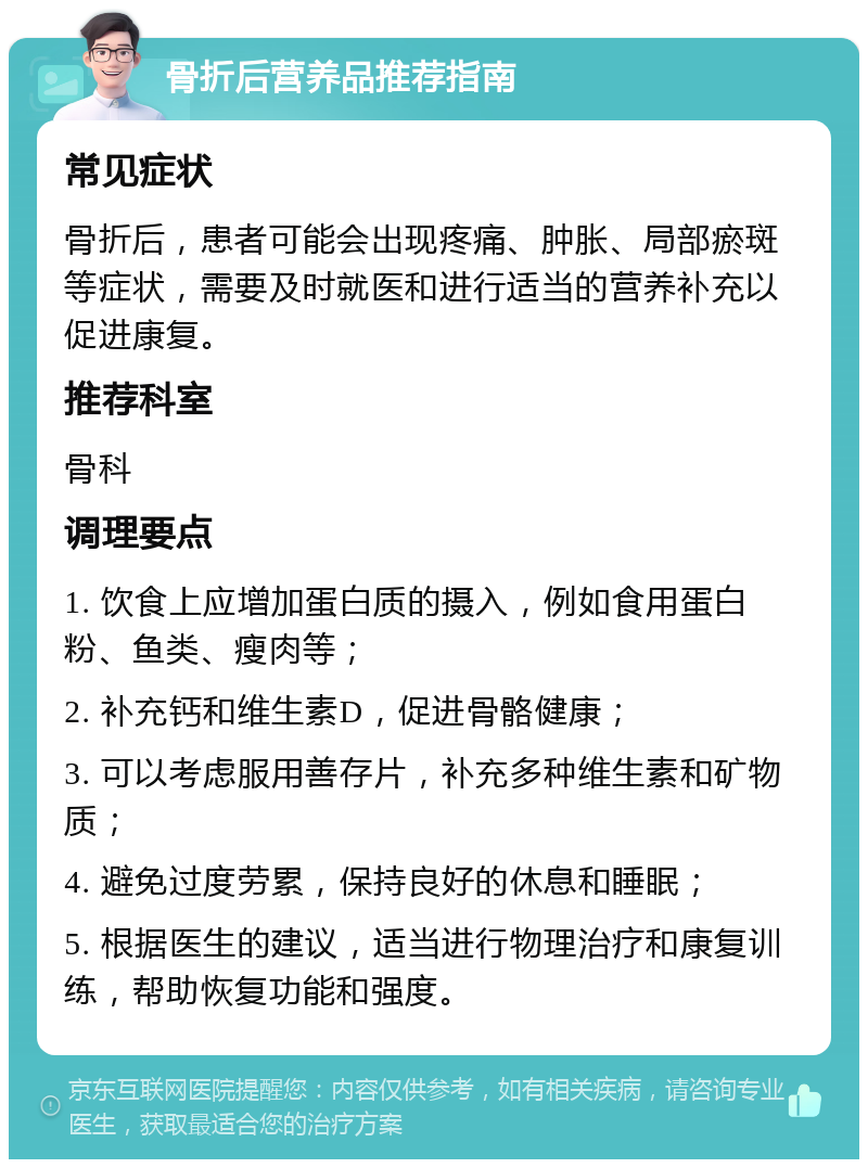 骨折后营养品推荐指南 常见症状 骨折后，患者可能会出现疼痛、肿胀、局部瘀斑等症状，需要及时就医和进行适当的营养补充以促进康复。 推荐科室 骨科 调理要点 1. 饮食上应增加蛋白质的摄入，例如食用蛋白粉、鱼类、瘦肉等； 2. 补充钙和维生素D，促进骨骼健康； 3. 可以考虑服用善存片，补充多种维生素和矿物质； 4. 避免过度劳累，保持良好的休息和睡眠； 5. 根据医生的建议，适当进行物理治疗和康复训练，帮助恢复功能和强度。