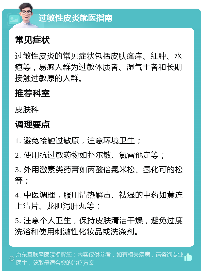 过敏性皮炎就医指南 常见症状 过敏性皮炎的常见症状包括皮肤瘙痒、红肿、水疱等，易感人群为过敏体质者、湿气重者和长期接触过敏原的人群。 推荐科室 皮肤科 调理要点 1. 避免接触过敏原，注意环境卫生； 2. 使用抗过敏药物如扑尔敏、氯雷他定等； 3. 外用激素类药膏如丙酸倍氯米松、氢化可的松等； 4. 中医调理，服用清热解毒、祛湿的中药如黄连上清片、龙胆泻肝丸等； 5. 注意个人卫生，保持皮肤清洁干燥，避免过度洗浴和使用刺激性化妆品或洗涤剂。