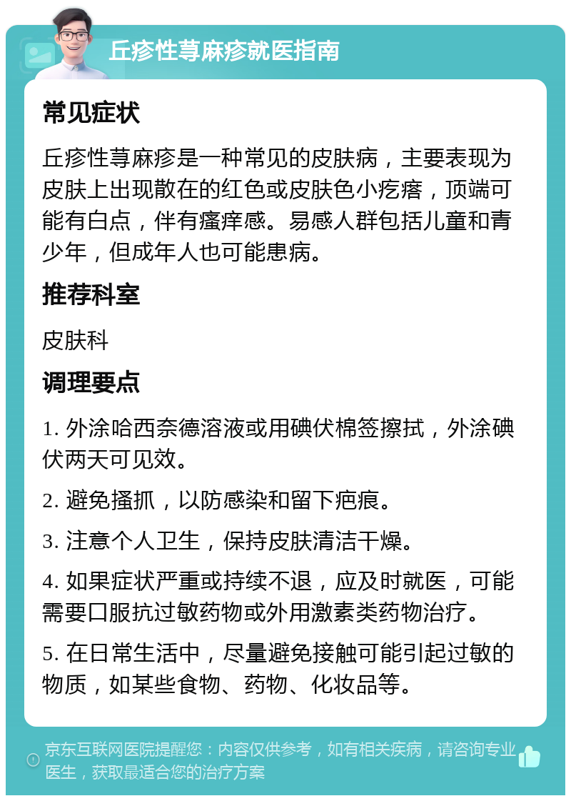 丘疹性荨麻疹就医指南 常见症状 丘疹性荨麻疹是一种常见的皮肤病，主要表现为皮肤上出现散在的红色或皮肤色小疙瘩，顶端可能有白点，伴有瘙痒感。易感人群包括儿童和青少年，但成年人也可能患病。 推荐科室 皮肤科 调理要点 1. 外涂哈西奈德溶液或用碘伏棉签擦拭，外涂碘伏两天可见效。 2. 避免搔抓，以防感染和留下疤痕。 3. 注意个人卫生，保持皮肤清洁干燥。 4. 如果症状严重或持续不退，应及时就医，可能需要口服抗过敏药物或外用激素类药物治疗。 5. 在日常生活中，尽量避免接触可能引起过敏的物质，如某些食物、药物、化妆品等。