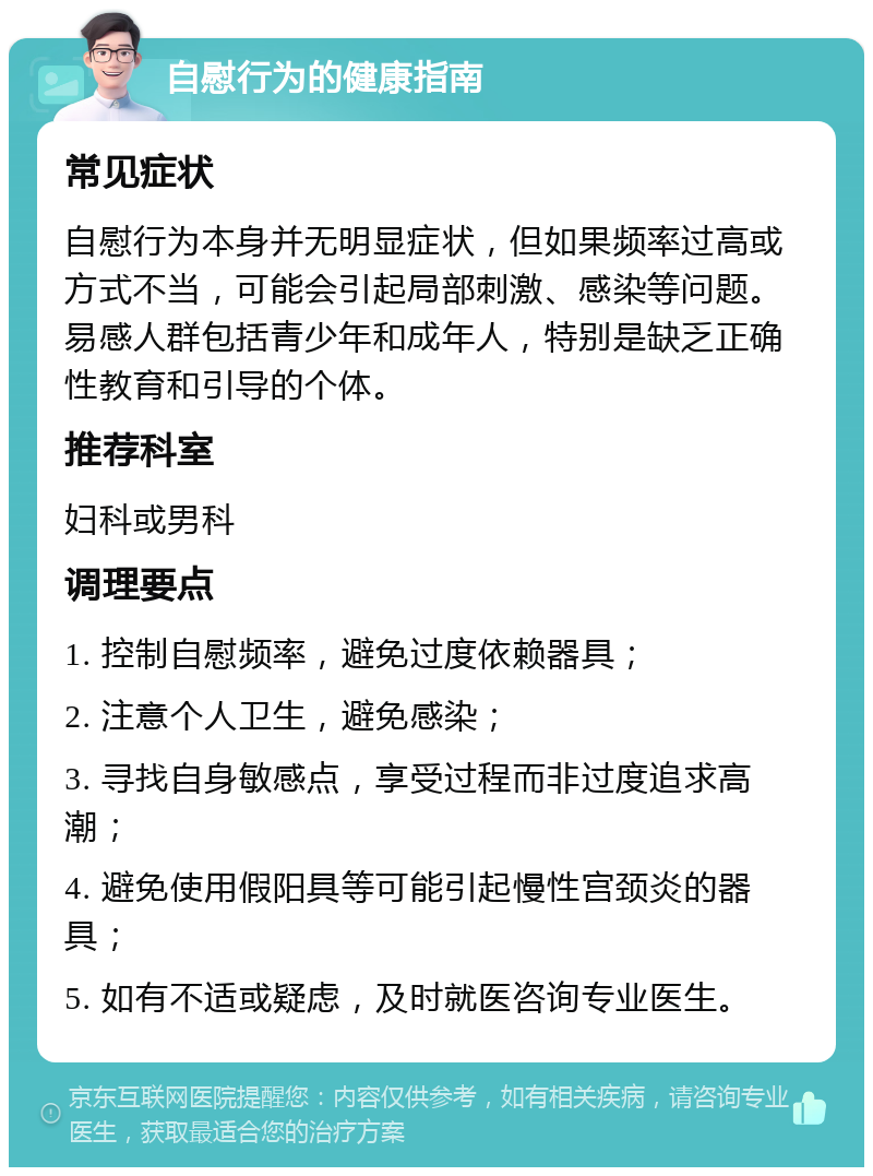 自慰行为的健康指南 常见症状 自慰行为本身并无明显症状，但如果频率过高或方式不当，可能会引起局部刺激、感染等问题。易感人群包括青少年和成年人，特别是缺乏正确性教育和引导的个体。 推荐科室 妇科或男科 调理要点 1. 控制自慰频率，避免过度依赖器具； 2. 注意个人卫生，避免感染； 3. 寻找自身敏感点，享受过程而非过度追求高潮； 4. 避免使用假阳具等可能引起慢性宫颈炎的器具； 5. 如有不适或疑虑，及时就医咨询专业医生。