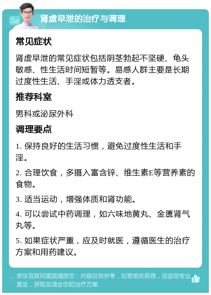 肾虚早泄的治疗与调理 常见症状 肾虚早泄的常见症状包括阴茎勃起不坚硬、龟头敏感、性生活时间短暂等。易感人群主要是长期过度性生活、手淫或体力透支者。 推荐科室 男科或泌尿外科 调理要点 1. 保持良好的生活习惯，避免过度性生活和手淫。 2. 合理饮食，多摄入富含锌、维生素E等营养素的食物。 3. 适当运动，增强体质和肾功能。 4. 可以尝试中药调理，如六味地黄丸、金匮肾气丸等。 5. 如果症状严重，应及时就医，遵循医生的治疗方案和用药建议。