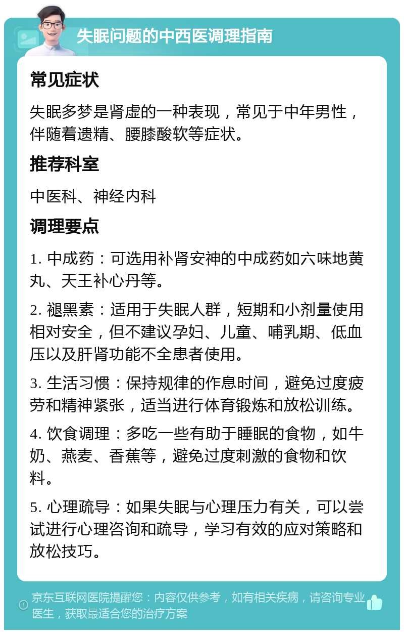 失眠问题的中西医调理指南 常见症状 失眠多梦是肾虚的一种表现，常见于中年男性，伴随着遗精、腰膝酸软等症状。 推荐科室 中医科、神经内科 调理要点 1. 中成药：可选用补肾安神的中成药如六味地黄丸、天王补心丹等。 2. 褪黑素：适用于失眠人群，短期和小剂量使用相对安全，但不建议孕妇、儿童、哺乳期、低血压以及肝肾功能不全患者使用。 3. 生活习惯：保持规律的作息时间，避免过度疲劳和精神紧张，适当进行体育锻炼和放松训练。 4. 饮食调理：多吃一些有助于睡眠的食物，如牛奶、燕麦、香蕉等，避免过度刺激的食物和饮料。 5. 心理疏导：如果失眠与心理压力有关，可以尝试进行心理咨询和疏导，学习有效的应对策略和放松技巧。