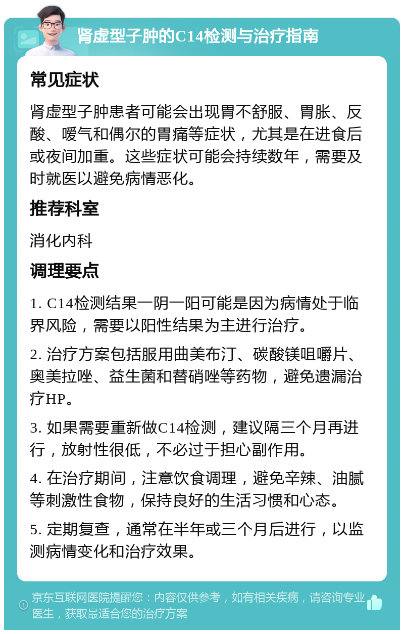 肾虚型子肿的C14检测与治疗指南 常见症状 肾虚型子肿患者可能会出现胃不舒服、胃胀、反酸、嗳气和偶尔的胃痛等症状，尤其是在进食后或夜间加重。这些症状可能会持续数年，需要及时就医以避免病情恶化。 推荐科室 消化内科 调理要点 1. C14检测结果一阴一阳可能是因为病情处于临界风险，需要以阳性结果为主进行治疗。 2. 治疗方案包括服用曲美布汀、碳酸镁咀嚼片、奥美拉唑、益生菌和替硝唑等药物，避免遗漏治疗HP。 3. 如果需要重新做C14检测，建议隔三个月再进行，放射性很低，不必过于担心副作用。 4. 在治疗期间，注意饮食调理，避免辛辣、油腻等刺激性食物，保持良好的生活习惯和心态。 5. 定期复查，通常在半年或三个月后进行，以监测病情变化和治疗效果。