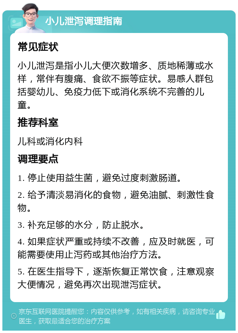 小儿泄泻调理指南 常见症状 小儿泄泻是指小儿大便次数增多、质地稀薄或水样，常伴有腹痛、食欲不振等症状。易感人群包括婴幼儿、免疫力低下或消化系统不完善的儿童。 推荐科室 儿科或消化内科 调理要点 1. 停止使用益生菌，避免过度刺激肠道。 2. 给予清淡易消化的食物，避免油腻、刺激性食物。 3. 补充足够的水分，防止脱水。 4. 如果症状严重或持续不改善，应及时就医，可能需要使用止泻药或其他治疗方法。 5. 在医生指导下，逐渐恢复正常饮食，注意观察大便情况，避免再次出现泄泻症状。