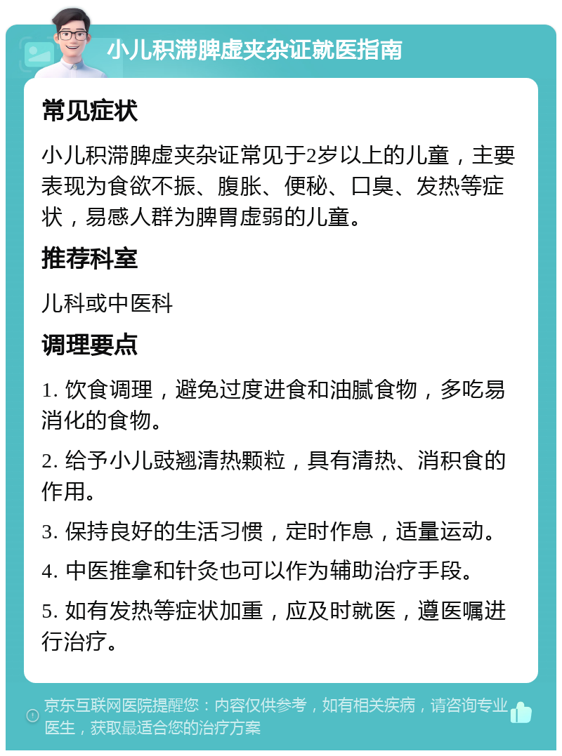 小儿积滞脾虚夹杂证就医指南 常见症状 小儿积滞脾虚夹杂证常见于2岁以上的儿童，主要表现为食欲不振、腹胀、便秘、口臭、发热等症状，易感人群为脾胃虚弱的儿童。 推荐科室 儿科或中医科 调理要点 1. 饮食调理，避免过度进食和油腻食物，多吃易消化的食物。 2. 给予小儿豉翘清热颗粒，具有清热、消积食的作用。 3. 保持良好的生活习惯，定时作息，适量运动。 4. 中医推拿和针灸也可以作为辅助治疗手段。 5. 如有发热等症状加重，应及时就医，遵医嘱进行治疗。