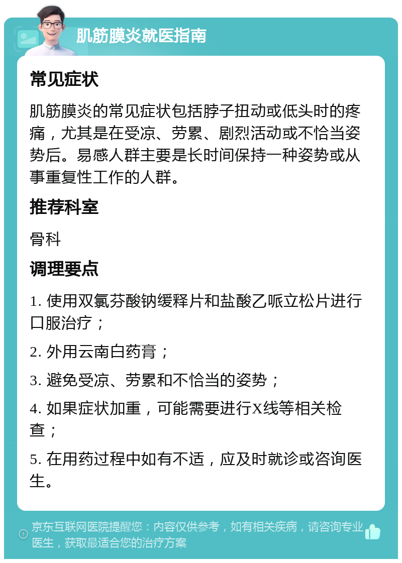 肌筋膜炎就医指南 常见症状 肌筋膜炎的常见症状包括脖子扭动或低头时的疼痛，尤其是在受凉、劳累、剧烈活动或不恰当姿势后。易感人群主要是长时间保持一种姿势或从事重复性工作的人群。 推荐科室 骨科 调理要点 1. 使用双氯芬酸钠缓释片和盐酸乙哌立松片进行口服治疗； 2. 外用云南白药膏； 3. 避免受凉、劳累和不恰当的姿势； 4. 如果症状加重，可能需要进行X线等相关检查； 5. 在用药过程中如有不适，应及时就诊或咨询医生。