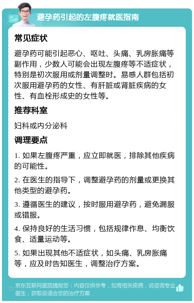 避孕药引起的左腹疼就医指南 常见症状 避孕药可能引起恶心、呕吐、头痛、乳房胀痛等副作用，少数人可能会出现左腹疼等不适症状，特别是初次服用或剂量调整时。易感人群包括初次服用避孕药的女性、有肝脏或肾脏疾病的女性、有血栓形成史的女性等。 推荐科室 妇科或内分泌科 调理要点 1. 如果左腹疼严重，应立即就医，排除其他疾病的可能性。 2. 在医生的指导下，调整避孕药的剂量或更换其他类型的避孕药。 3. 遵循医生的建议，按时服用避孕药，避免漏服或错服。 4. 保持良好的生活习惯，包括规律作息、均衡饮食、适量运动等。 5. 如果出现其他不适症状，如头痛、乳房胀痛等，应及时告知医生，调整治疗方案。