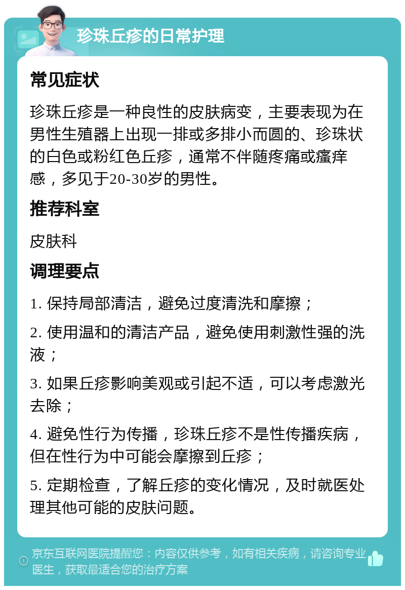 珍珠丘疹的日常护理 常见症状 珍珠丘疹是一种良性的皮肤病变，主要表现为在男性生殖器上出现一排或多排小而圆的、珍珠状的白色或粉红色丘疹，通常不伴随疼痛或瘙痒感，多见于20-30岁的男性。 推荐科室 皮肤科 调理要点 1. 保持局部清洁，避免过度清洗和摩擦； 2. 使用温和的清洁产品，避免使用刺激性强的洗液； 3. 如果丘疹影响美观或引起不适，可以考虑激光去除； 4. 避免性行为传播，珍珠丘疹不是性传播疾病，但在性行为中可能会摩擦到丘疹； 5. 定期检查，了解丘疹的变化情况，及时就医处理其他可能的皮肤问题。