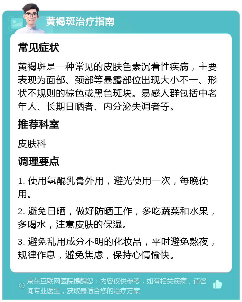 黄褐斑治疗指南 常见症状 黄褐斑是一种常见的皮肤色素沉着性疾病，主要表现为面部、颈部等暴露部位出现大小不一、形状不规则的棕色或黑色斑块。易感人群包括中老年人、长期日晒者、内分泌失调者等。 推荐科室 皮肤科 调理要点 1. 使用氢醌乳膏外用，避光使用一次，每晚使用。 2. 避免日晒，做好防晒工作，多吃蔬菜和水果，多喝水，注意皮肤的保湿。 3. 避免乱用成分不明的化妆品，平时避免熬夜，规律作息，避免焦虑，保持心情愉快。