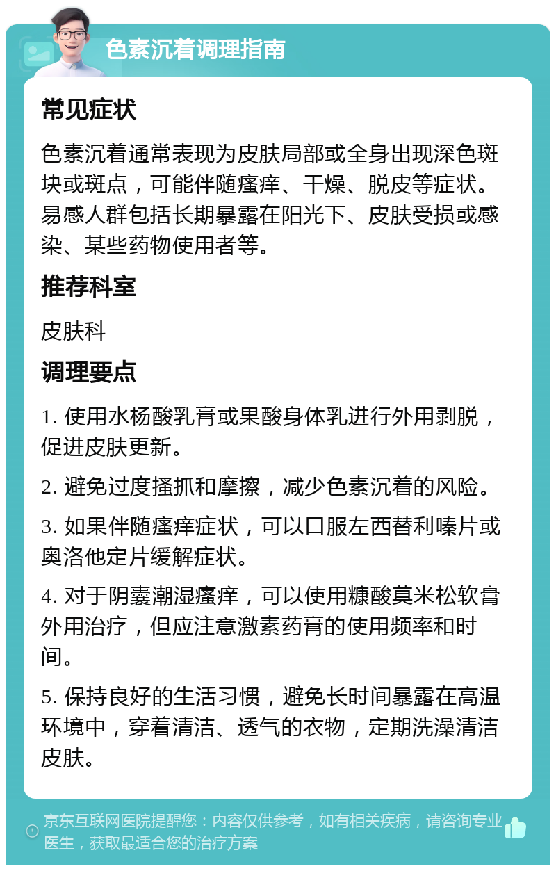 色素沉着调理指南 常见症状 色素沉着通常表现为皮肤局部或全身出现深色斑块或斑点，可能伴随瘙痒、干燥、脱皮等症状。易感人群包括长期暴露在阳光下、皮肤受损或感染、某些药物使用者等。 推荐科室 皮肤科 调理要点 1. 使用水杨酸乳膏或果酸身体乳进行外用剥脱，促进皮肤更新。 2. 避免过度搔抓和摩擦，减少色素沉着的风险。 3. 如果伴随瘙痒症状，可以口服左西替利嗪片或奥洛他定片缓解症状。 4. 对于阴囊潮湿瘙痒，可以使用糠酸莫米松软膏外用治疗，但应注意激素药膏的使用频率和时间。 5. 保持良好的生活习惯，避免长时间暴露在高温环境中，穿着清洁、透气的衣物，定期洗澡清洁皮肤。