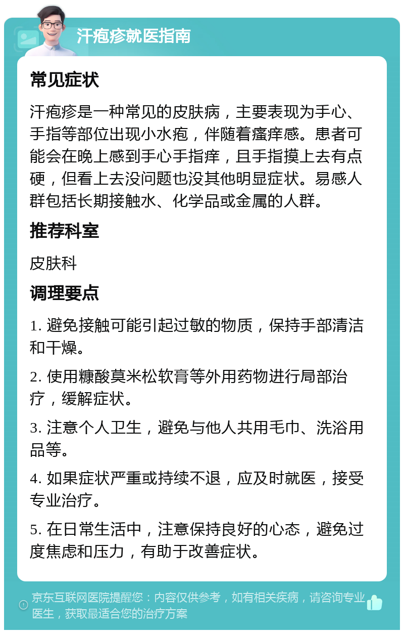 汗疱疹就医指南 常见症状 汗疱疹是一种常见的皮肤病，主要表现为手心、手指等部位出现小水疱，伴随着瘙痒感。患者可能会在晚上感到手心手指痒，且手指摸上去有点硬，但看上去没问题也没其他明显症状。易感人群包括长期接触水、化学品或金属的人群。 推荐科室 皮肤科 调理要点 1. 避免接触可能引起过敏的物质，保持手部清洁和干燥。 2. 使用糠酸莫米松软膏等外用药物进行局部治疗，缓解症状。 3. 注意个人卫生，避免与他人共用毛巾、洗浴用品等。 4. 如果症状严重或持续不退，应及时就医，接受专业治疗。 5. 在日常生活中，注意保持良好的心态，避免过度焦虑和压力，有助于改善症状。