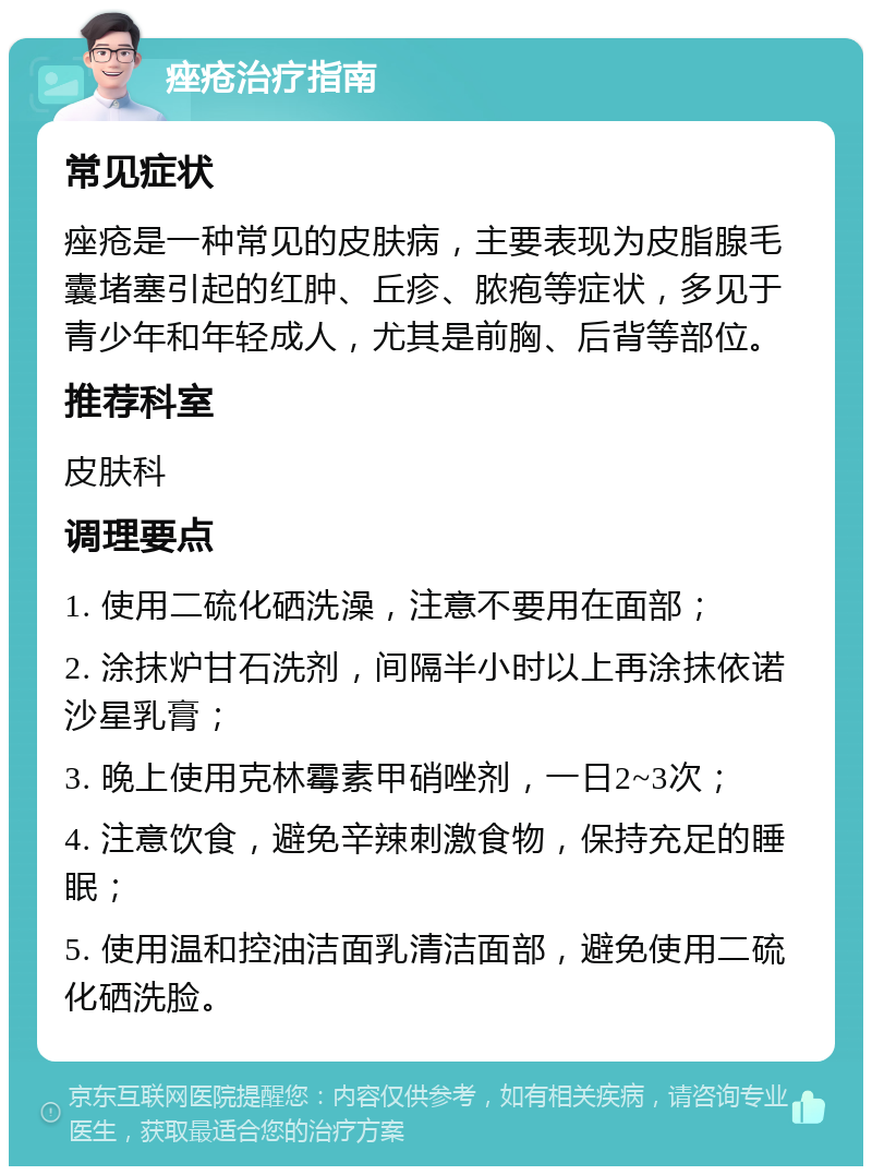 痤疮治疗指南 常见症状 痤疮是一种常见的皮肤病，主要表现为皮脂腺毛囊堵塞引起的红肿、丘疹、脓疱等症状，多见于青少年和年轻成人，尤其是前胸、后背等部位。 推荐科室 皮肤科 调理要点 1. 使用二硫化硒洗澡，注意不要用在面部； 2. 涂抹炉甘石洗剂，间隔半小时以上再涂抹依诺沙星乳膏； 3. 晚上使用克林霉素甲硝唑剂，一日2~3次； 4. 注意饮食，避免辛辣刺激食物，保持充足的睡眠； 5. 使用温和控油洁面乳清洁面部，避免使用二硫化硒洗脸。