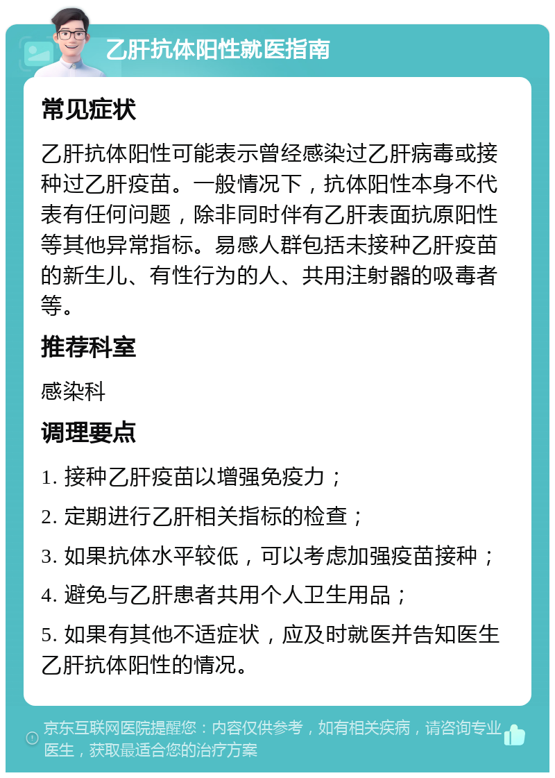 乙肝抗体阳性就医指南 常见症状 乙肝抗体阳性可能表示曾经感染过乙肝病毒或接种过乙肝疫苗。一般情况下，抗体阳性本身不代表有任何问题，除非同时伴有乙肝表面抗原阳性等其他异常指标。易感人群包括未接种乙肝疫苗的新生儿、有性行为的人、共用注射器的吸毒者等。 推荐科室 感染科 调理要点 1. 接种乙肝疫苗以增强免疫力； 2. 定期进行乙肝相关指标的检查； 3. 如果抗体水平较低，可以考虑加强疫苗接种； 4. 避免与乙肝患者共用个人卫生用品； 5. 如果有其他不适症状，应及时就医并告知医生乙肝抗体阳性的情况。