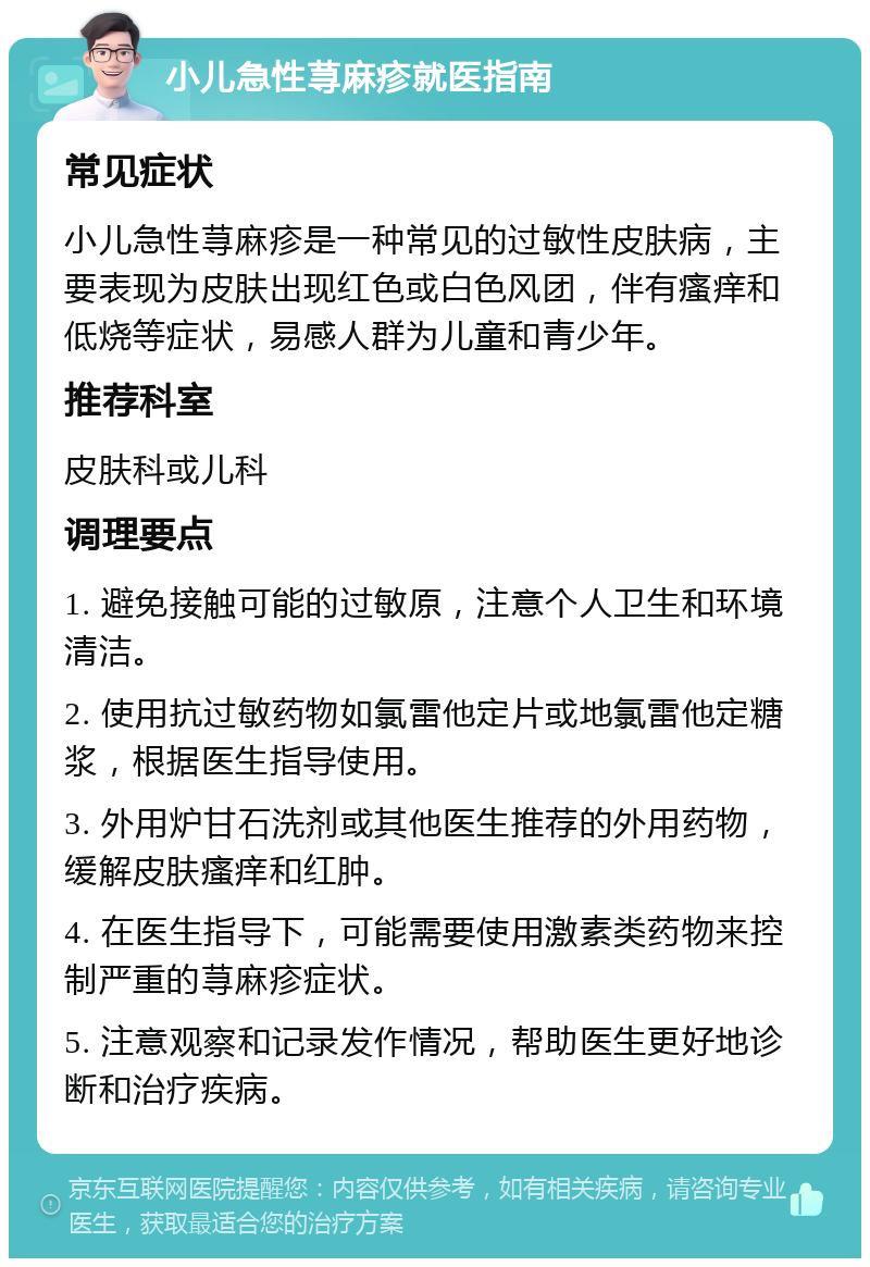 小儿急性荨麻疹就医指南 常见症状 小儿急性荨麻疹是一种常见的过敏性皮肤病，主要表现为皮肤出现红色或白色风团，伴有瘙痒和低烧等症状，易感人群为儿童和青少年。 推荐科室 皮肤科或儿科 调理要点 1. 避免接触可能的过敏原，注意个人卫生和环境清洁。 2. 使用抗过敏药物如氯雷他定片或地氯雷他定糖浆，根据医生指导使用。 3. 外用炉甘石洗剂或其他医生推荐的外用药物，缓解皮肤瘙痒和红肿。 4. 在医生指导下，可能需要使用激素类药物来控制严重的荨麻疹症状。 5. 注意观察和记录发作情况，帮助医生更好地诊断和治疗疾病。