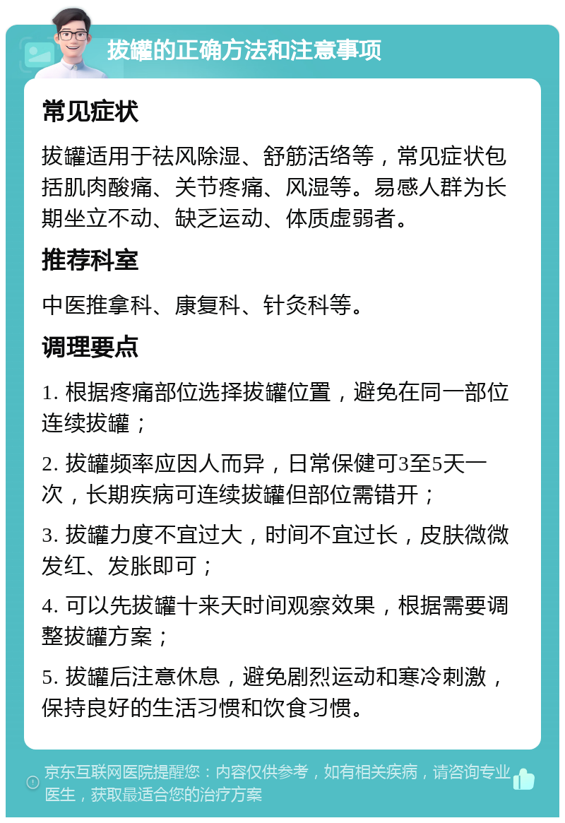 拔罐的正确方法和注意事项 常见症状 拔罐适用于祛风除湿、舒筋活络等，常见症状包括肌肉酸痛、关节疼痛、风湿等。易感人群为长期坐立不动、缺乏运动、体质虚弱者。 推荐科室 中医推拿科、康复科、针灸科等。 调理要点 1. 根据疼痛部位选择拔罐位置，避免在同一部位连续拔罐； 2. 拔罐频率应因人而异，日常保健可3至5天一次，长期疾病可连续拔罐但部位需错开； 3. 拔罐力度不宜过大，时间不宜过长，皮肤微微发红、发胀即可； 4. 可以先拔罐十来天时间观察效果，根据需要调整拔罐方案； 5. 拔罐后注意休息，避免剧烈运动和寒冷刺激，保持良好的生活习惯和饮食习惯。