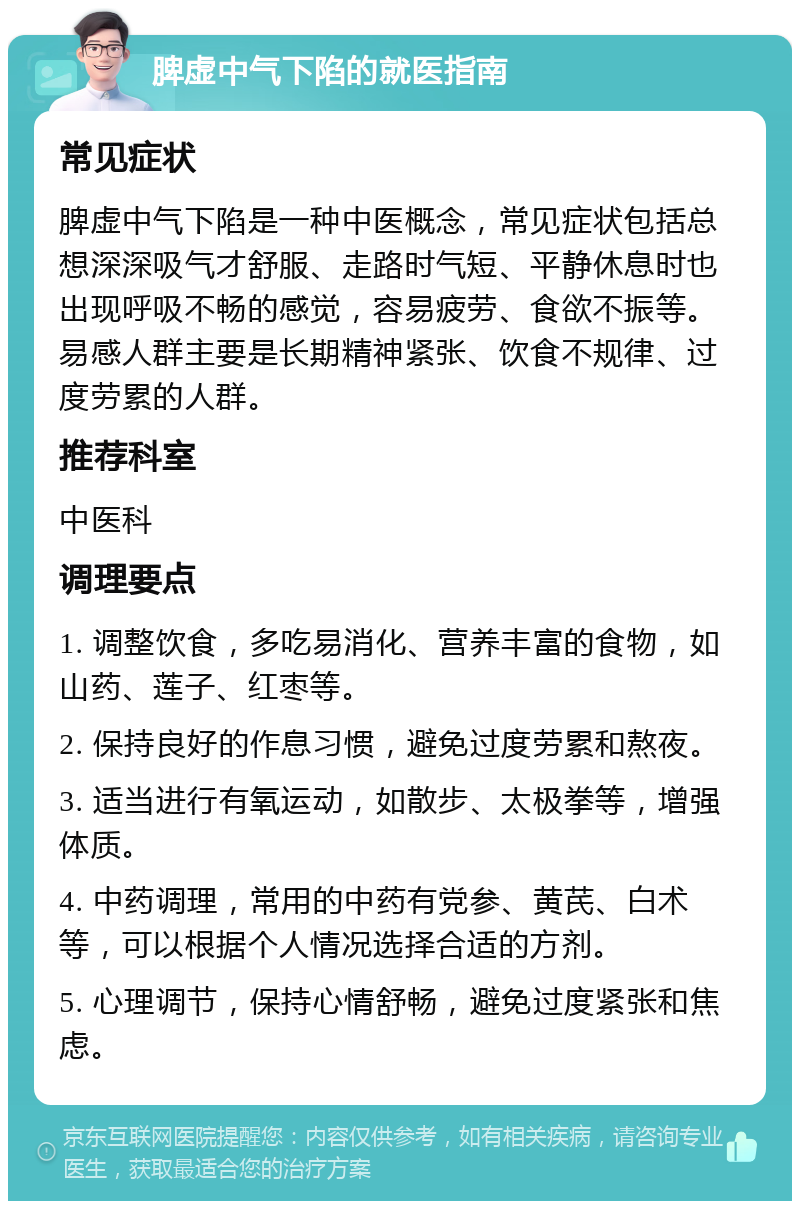 脾虚中气下陷的就医指南 常见症状 脾虚中气下陷是一种中医概念，常见症状包括总想深深吸气才舒服、走路时气短、平静休息时也出现呼吸不畅的感觉，容易疲劳、食欲不振等。易感人群主要是长期精神紧张、饮食不规律、过度劳累的人群。 推荐科室 中医科 调理要点 1. 调整饮食，多吃易消化、营养丰富的食物，如山药、莲子、红枣等。 2. 保持良好的作息习惯，避免过度劳累和熬夜。 3. 适当进行有氧运动，如散步、太极拳等，增强体质。 4. 中药调理，常用的中药有党参、黄芪、白术等，可以根据个人情况选择合适的方剂。 5. 心理调节，保持心情舒畅，避免过度紧张和焦虑。