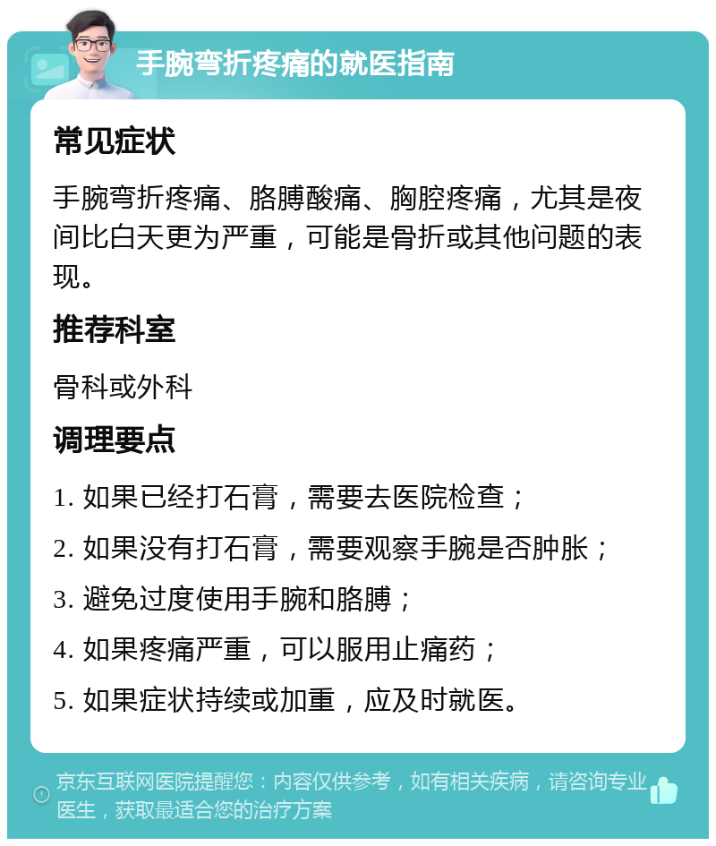 手腕弯折疼痛的就医指南 常见症状 手腕弯折疼痛、胳膊酸痛、胸腔疼痛，尤其是夜间比白天更为严重，可能是骨折或其他问题的表现。 推荐科室 骨科或外科 调理要点 1. 如果已经打石膏，需要去医院检查； 2. 如果没有打石膏，需要观察手腕是否肿胀； 3. 避免过度使用手腕和胳膊； 4. 如果疼痛严重，可以服用止痛药； 5. 如果症状持续或加重，应及时就医。