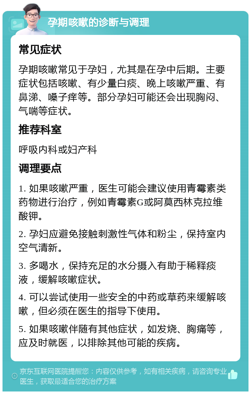 孕期咳嗽的诊断与调理 常见症状 孕期咳嗽常见于孕妇，尤其是在孕中后期。主要症状包括咳嗽、有少量白痰、晚上咳嗽严重、有鼻涕、嗓子痒等。部分孕妇可能还会出现胸闷、气喘等症状。 推荐科室 呼吸内科或妇产科 调理要点 1. 如果咳嗽严重，医生可能会建议使用青霉素类药物进行治疗，例如青霉素G或阿莫西林克拉维酸钾。 2. 孕妇应避免接触刺激性气体和粉尘，保持室内空气清新。 3. 多喝水，保持充足的水分摄入有助于稀释痰液，缓解咳嗽症状。 4. 可以尝试使用一些安全的中药或草药来缓解咳嗽，但必须在医生的指导下使用。 5. 如果咳嗽伴随有其他症状，如发烧、胸痛等，应及时就医，以排除其他可能的疾病。