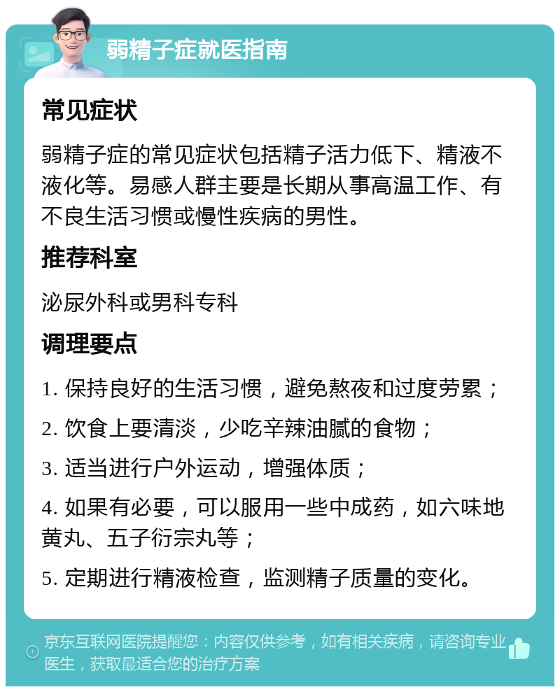 弱精子症就医指南 常见症状 弱精子症的常见症状包括精子活力低下、精液不液化等。易感人群主要是长期从事高温工作、有不良生活习惯或慢性疾病的男性。 推荐科室 泌尿外科或男科专科 调理要点 1. 保持良好的生活习惯，避免熬夜和过度劳累； 2. 饮食上要清淡，少吃辛辣油腻的食物； 3. 适当进行户外运动，增强体质； 4. 如果有必要，可以服用一些中成药，如六味地黄丸、五子衍宗丸等； 5. 定期进行精液检查，监测精子质量的变化。