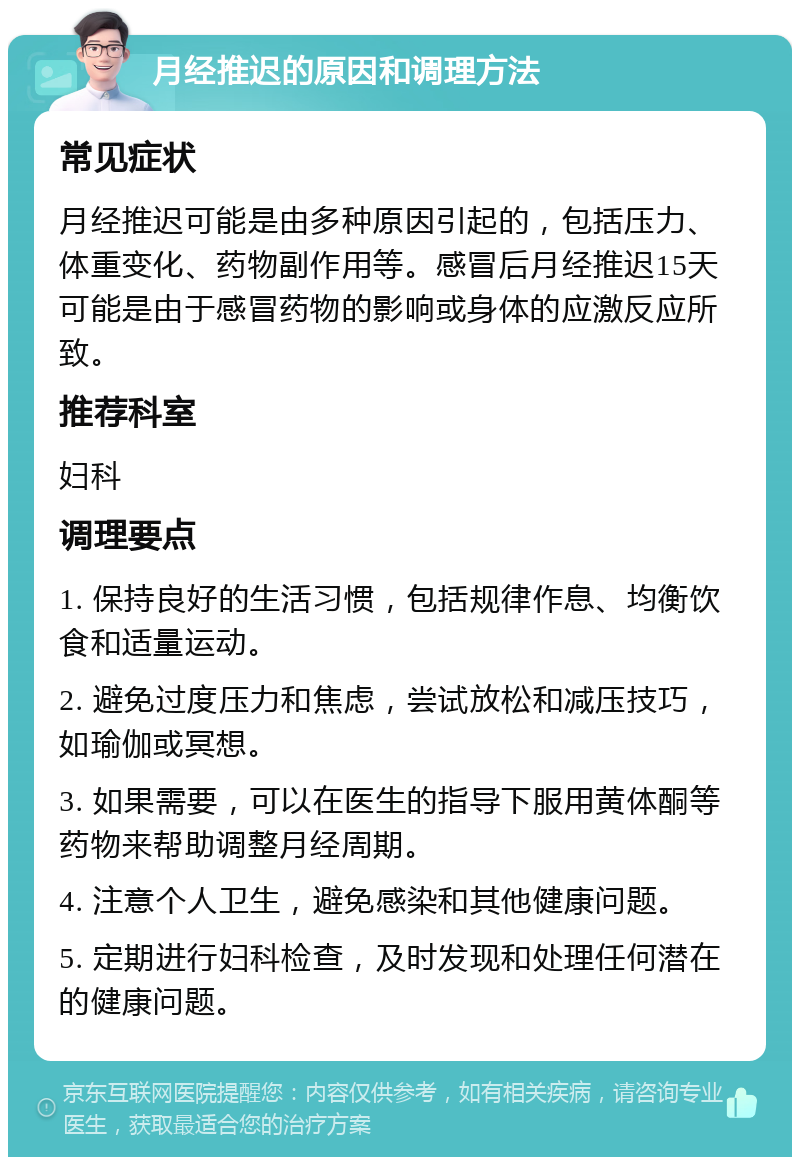 月经推迟的原因和调理方法 常见症状 月经推迟可能是由多种原因引起的，包括压力、体重变化、药物副作用等。感冒后月经推迟15天可能是由于感冒药物的影响或身体的应激反应所致。 推荐科室 妇科 调理要点 1. 保持良好的生活习惯，包括规律作息、均衡饮食和适量运动。 2. 避免过度压力和焦虑，尝试放松和减压技巧，如瑜伽或冥想。 3. 如果需要，可以在医生的指导下服用黄体酮等药物来帮助调整月经周期。 4. 注意个人卫生，避免感染和其他健康问题。 5. 定期进行妇科检查，及时发现和处理任何潜在的健康问题。