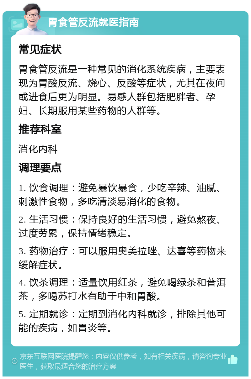 胃食管反流就医指南 常见症状 胃食管反流是一种常见的消化系统疾病，主要表现为胃酸反流、烧心、反酸等症状，尤其在夜间或进食后更为明显。易感人群包括肥胖者、孕妇、长期服用某些药物的人群等。 推荐科室 消化内科 调理要点 1. 饮食调理：避免暴饮暴食，少吃辛辣、油腻、刺激性食物，多吃清淡易消化的食物。 2. 生活习惯：保持良好的生活习惯，避免熬夜、过度劳累，保持情绪稳定。 3. 药物治疗：可以服用奥美拉唑、达喜等药物来缓解症状。 4. 饮茶调理：适量饮用红茶，避免喝绿茶和普洱茶，多喝苏打水有助于中和胃酸。 5. 定期就诊：定期到消化内科就诊，排除其他可能的疾病，如胃炎等。