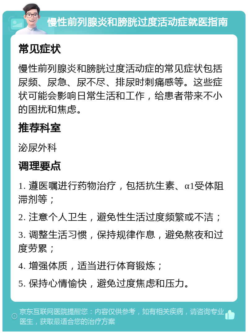 慢性前列腺炎和膀胱过度活动症就医指南 常见症状 慢性前列腺炎和膀胱过度活动症的常见症状包括尿频、尿急、尿不尽、排尿时刺痛感等。这些症状可能会影响日常生活和工作，给患者带来不小的困扰和焦虑。 推荐科室 泌尿外科 调理要点 1. 遵医嘱进行药物治疗，包括抗生素、α1受体阻滞剂等； 2. 注意个人卫生，避免性生活过度频繁或不洁； 3. 调整生活习惯，保持规律作息，避免熬夜和过度劳累； 4. 增强体质，适当进行体育锻炼； 5. 保持心情愉快，避免过度焦虑和压力。