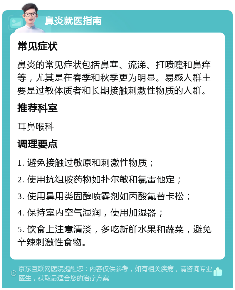 鼻炎就医指南 常见症状 鼻炎的常见症状包括鼻塞、流涕、打喷嚏和鼻痒等，尤其是在春季和秋季更为明显。易感人群主要是过敏体质者和长期接触刺激性物质的人群。 推荐科室 耳鼻喉科 调理要点 1. 避免接触过敏原和刺激性物质； 2. 使用抗组胺药物如扑尔敏和氯雷他定； 3. 使用鼻用类固醇喷雾剂如丙酸氟替卡松； 4. 保持室内空气湿润，使用加湿器； 5. 饮食上注意清淡，多吃新鲜水果和蔬菜，避免辛辣刺激性食物。