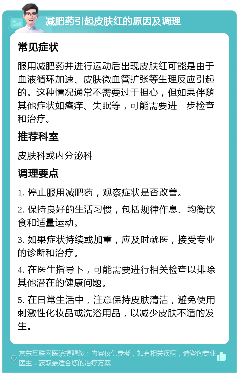 减肥药引起皮肤红的原因及调理 常见症状 服用减肥药并进行运动后出现皮肤红可能是由于血液循环加速、皮肤微血管扩张等生理反应引起的。这种情况通常不需要过于担心，但如果伴随其他症状如瘙痒、失眠等，可能需要进一步检查和治疗。 推荐科室 皮肤科或内分泌科 调理要点 1. 停止服用减肥药，观察症状是否改善。 2. 保持良好的生活习惯，包括规律作息、均衡饮食和适量运动。 3. 如果症状持续或加重，应及时就医，接受专业的诊断和治疗。 4. 在医生指导下，可能需要进行相关检查以排除其他潜在的健康问题。 5. 在日常生活中，注意保持皮肤清洁，避免使用刺激性化妆品或洗浴用品，以减少皮肤不适的发生。