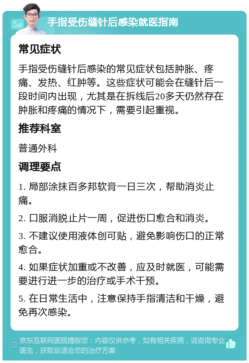 手指受伤缝针后感染就医指南 常见症状 手指受伤缝针后感染的常见症状包括肿胀、疼痛、发热、红肿等。这些症状可能会在缝针后一段时间内出现，尤其是在拆线后20多天仍然存在肿胀和疼痛的情况下，需要引起重视。 推荐科室 普通外科 调理要点 1. 局部涂抹百多邦软膏一日三次，帮助消炎止痛。 2. 口服消脱止片一周，促进伤口愈合和消炎。 3. 不建议使用液体创可贴，避免影响伤口的正常愈合。 4. 如果症状加重或不改善，应及时就医，可能需要进行进一步的治疗或手术干预。 5. 在日常生活中，注意保持手指清洁和干燥，避免再次感染。